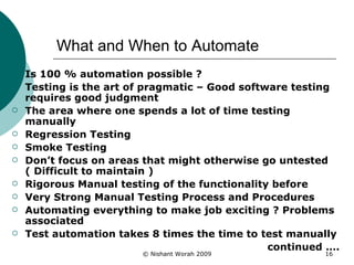 What and When to Automate Is 100 % automation possible ?  Testing is the art of pragmatic – Good software testing requires good judgment The area where one spends a lot of time testing manually Regression Testing Smoke Testing Don’t focus on areas that might otherwise go untested ( Difficult to maintain ) Rigorous Manual testing of the functionality before Very Strong Manual Testing Process and Procedures Automating everything to make job exciting ? Problems associated Test automation takes 8 times the time to test manually continued …. 