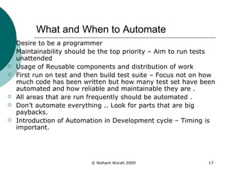 What and When to Automate Desire to be a programmer Maintainability should be the top priority – Aim to run tests unattended Usage of Reusable components and distribution of work First run on test and then build test suite – Focus not on how much code has been written but how many test set have been automated and how reliable and maintainable they are . All areas that are run frequently should be automated . Don’t automate everything .. Look for parts that are big paybacks. Introduction of Automation in Development cycle – Timing is important. 