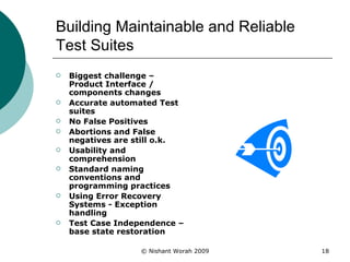 Building Maintainable and Reliable Test Suites Biggest challenge – Product Interface / components changes Accurate automated Test suites  No False Positives  Abortions and False negatives are still o.k. Usability and comprehension Standard naming conventions and programming practices Using Error Recovery Systems - Exception handling Test Case Independence – base state restoration 