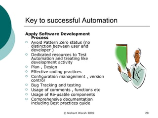 Key to successful Automation Apply Software Development Process Avoid Pattern Zero status (no distinction between user and developer ) Dedicated resources to Test Automation and treating like development activity Plan , Design  Effective coding practices Configuration management , version control Bug Tracking and testing  Usage of comments , functions etc  Usage of Re-usable components Comprehensive documentation including Best practices guide  