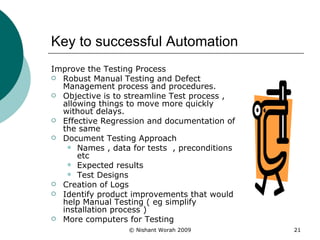 Key to successful Automation Improve the Testing Process Robust Manual Testing and Defect Management process and procedures. Objective is to streamline Test process , allowing things to move more quickly without delays. Effective Regression and documentation of the same Document Testing Approach Names , data for tests  , preconditions etc Expected results  Test Designs Creation of Logs Identify product improvements that would help Manual Testing ( eg simplify installation process ) More computers for Testing 