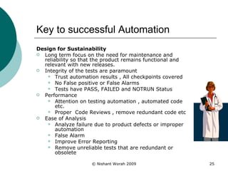 Key to successful Automation Design for Sustainability Long term focus on the need for maintenance and reliability so that the product remains functional and relevant with new releases.  Integrity of the tests are paramount  Trust automation results , All checkpoints covered  No False positive or False Alarms Tests have PASS, FAILED and NOTRUN Status Performance Attention on testing automation , automated code etc. Proper  Code Reviews , remove redundant code etc  Ease of Analysis Analyze failure due to product defects or improper automation  False Alarm Improve Error Reporting Remove unreliable tests that are redundant or obsolete  