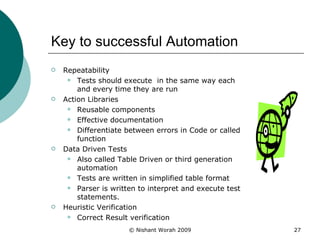 Key to successful Automation Repeatability Tests should execute  in the same way each and every time they are run  Action Libraries Reusable components Effective documentation Differentiate between errors in Code or called function Data Driven Tests Also called Table Driven or third generation automation Tests are written in simplified table format Parser is written to interpret and execute test statements. Heuristic Verification Correct Result verification 