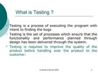 What is Testing ? Testing is a process of executing the program with intent to finding the bugs Testing is the set of processes which ensure that the functionality and performance planned through design has been delivered through the system. Testing is required to improve the quality of the product before handling over the product to the customer. 