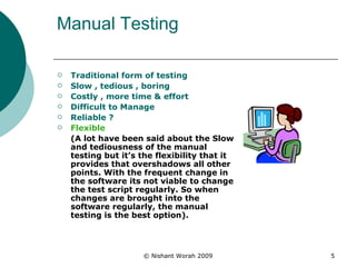 Manual Testing Traditional form of testing  Slow , tedious , boring  Costly , more time & effort Difficult to Manage  Reliable ? Flexible  (A lot have been said about the Slow and tediousness of the manual testing but it’s the flexibility that it provides that overshadows all other points. With the frequent change in the software its not viable to change the test script regularly. So when changes are brought into the software regularly, the manual testing is the best option). 