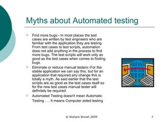 Myths about Automated testing Find more bugs:- In most places the test cases are written by test engineers who are familiar with the application they are testing. From test cases to test scripts, automation does not add anything in the process to find more bugs. The test scripts will work only as good as the test cases when comes to finding bugs.  Eliminate or reduce manual testers:-For the stable application we can say this, but for an application that required any change this is totally a myth. As said earlier that the test scripts are as good as the test cases itself so for the new test cases manual tester will definitely be required. Automated Testing doesn't mean   Automatic Testing …. It means Computer aided testing   