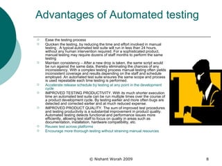Advantages of Automated testing Ease the testing process Quicken the testing, by reducing the time and effort involved in manual testing . A typical automated test suite will run in less than 24 hours, without any human intervention required. For a sophisticated product, manual testing may require dozens of staff months to perform the same testing  Maintain consistency – After a new drop is taken, the same script would be run against the same data, thereby eliminating the chances of any inconsistency. With a complex testing process manual testing often yields inconsistent coverage and results depending on the staff and schedule employed. An automated test suite ensures the same scope and process is used repeatable each time testing is performed.  Accelerate release schedule by testing at any point in the development cycle  IMPROVED TESTING PRODUCTIVITY. With its much shorter execution time an automated test suite can be run multiple times over the course of a product development cycle. By testing earlier and more often bugs are detected and corrected earlier and at much reduced expense.  IMPROVED PRODUCT QUALITY. The sum of improved test procedures and testing productivity is a substantial improvement in product quality. Automated testing detects functional and performance issues more efficiently, allowing test staff to focus on quality in areas such as documentation, installation, hardware compatibility, etc.  Reuses test across platforms  Encourage more thorough testing without straining manual resources  