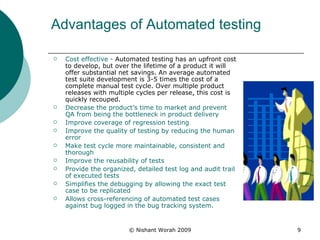Advantages of Automated testing  Cost effective -  Automated testing has an upfront cost to develop, but over the lifetime of a product it will offer substantial net savings. An average automated test suite development is 3-5 times the cost of a complete manual test cycle. Over multiple product releases with multiple cycles per release, this cost is quickly recouped.  Decrease the product’s time to market and prevent QA from being the bottleneck in product delivery  Improve coverage of regression testing  Improve the quality of testing by reducing the human error  Make test cycle more maintainable, consistent and thorough  Improve the reusability of tests  Provide the organized, detailed test log and audit trail of executed tests  Simplifies the debugging by allowing the exact test case to be replicated  Allows cross-referencing of automated test cases against bug logged in the bug tracking system.   