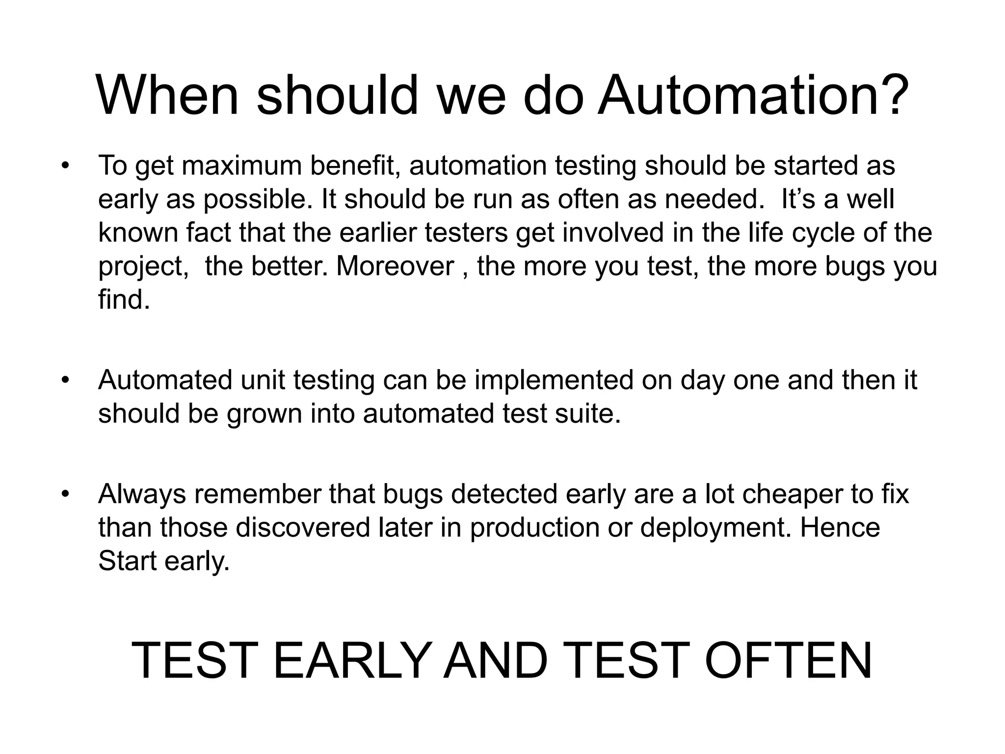 When should we do Automation?
• To get maximum benefit, automation testing should be started as
  early as possible. It should be run as often as needed. It’s a well
  known fact that the earlier testers get involved in the life cycle of the
  project, the better. Moreover , the more you test, the more bugs you
  find.

• Automated unit testing can be implemented on day one and then it
  should be grown into automated test suite.

• Always remember that bugs detected early are a lot cheaper to fix
  than those discovered later in production or deployment. Hence
  Start early.


      TEST EARLY AND TEST OFTEN
 