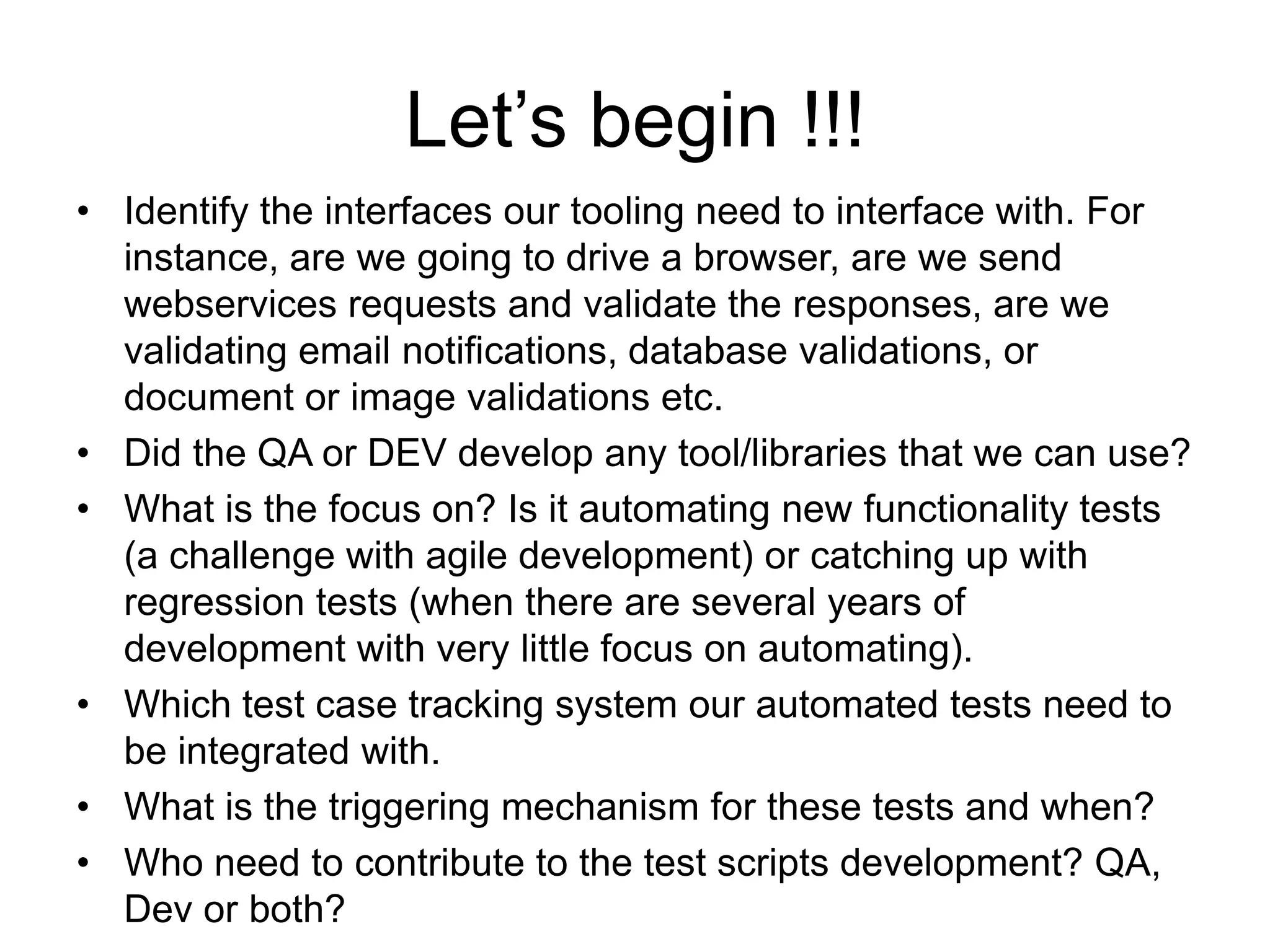 Let’s begin !!!
• Identify the interfaces our tooling need to interface with. For
  instance, are we going to drive a browser, are we send
  webservices requests and validate the responses, are we
  validating email notifications, database validations, or
  document or image validations etc.
• Did the QA or DEV develop any tool/libraries that we can use?
• What is the focus on? Is it automating new functionality tests
  (a challenge with agile development) or catching up with
  regression tests (when there are several years of
  development with very little focus on automating).
• Which test case tracking system our automated tests need to
  be integrated with.
• What is the triggering mechanism for these tests and when?
• Who need to contribute to the test scripts development? QA,
  Dev or both?
 