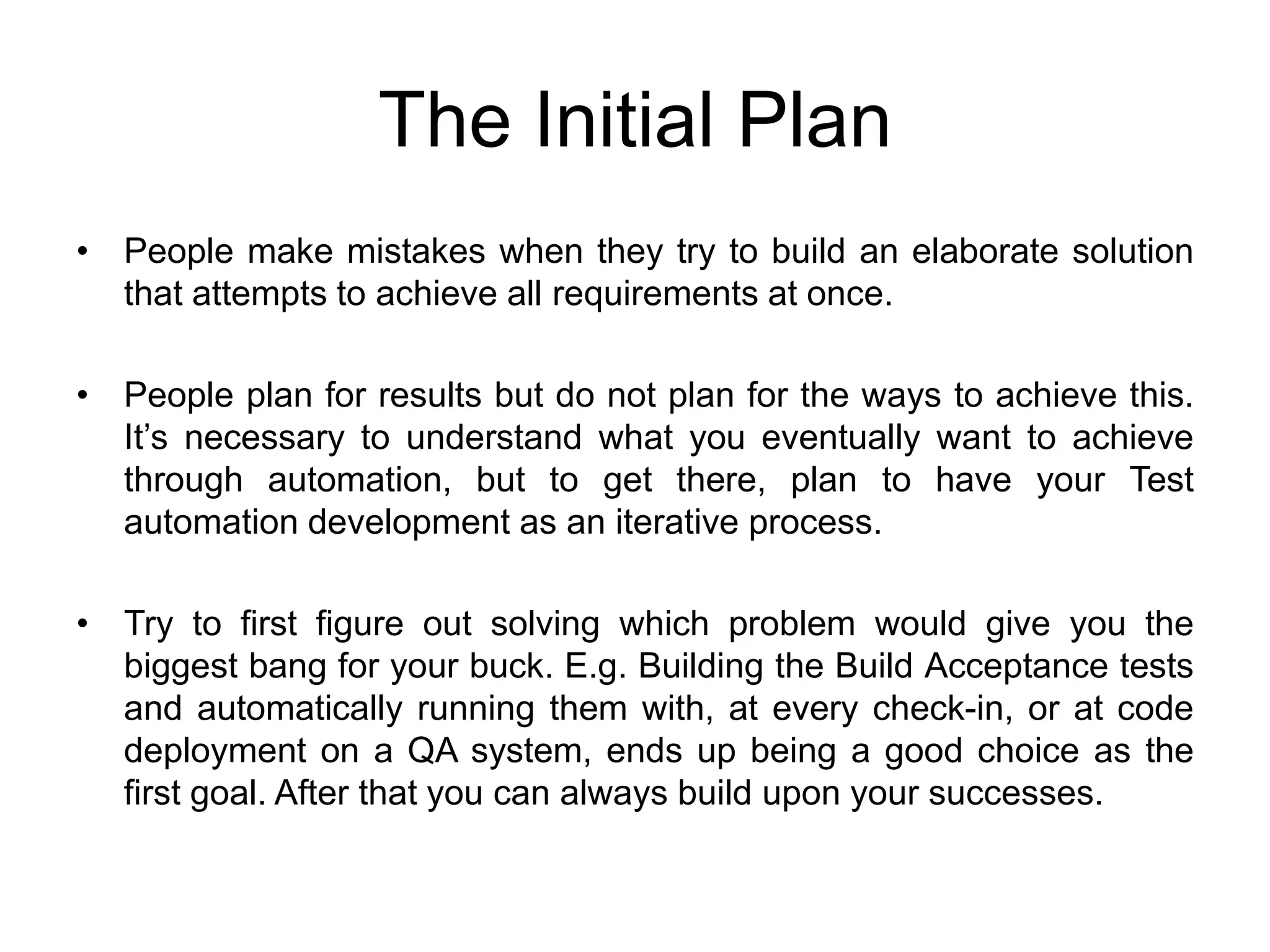 The Initial Plan
• People make mistakes when they try to build an elaborate solution
  that attempts to achieve all requirements at once.

• People plan for results but do not plan for the ways to achieve this.
  It’s necessary to understand what you eventually want to achieve
  through automation, but to get there, plan to have your Test
  automation development as an iterative process.

• Try to first figure out solving which problem would give you the
  biggest bang for your buck. E.g. Building the Build Acceptance tests
  and automatically running them with, at every check-in, or at code
  deployment on a QA system, ends up being a good choice as the
  first goal. After that you can always build upon your successes.
 
