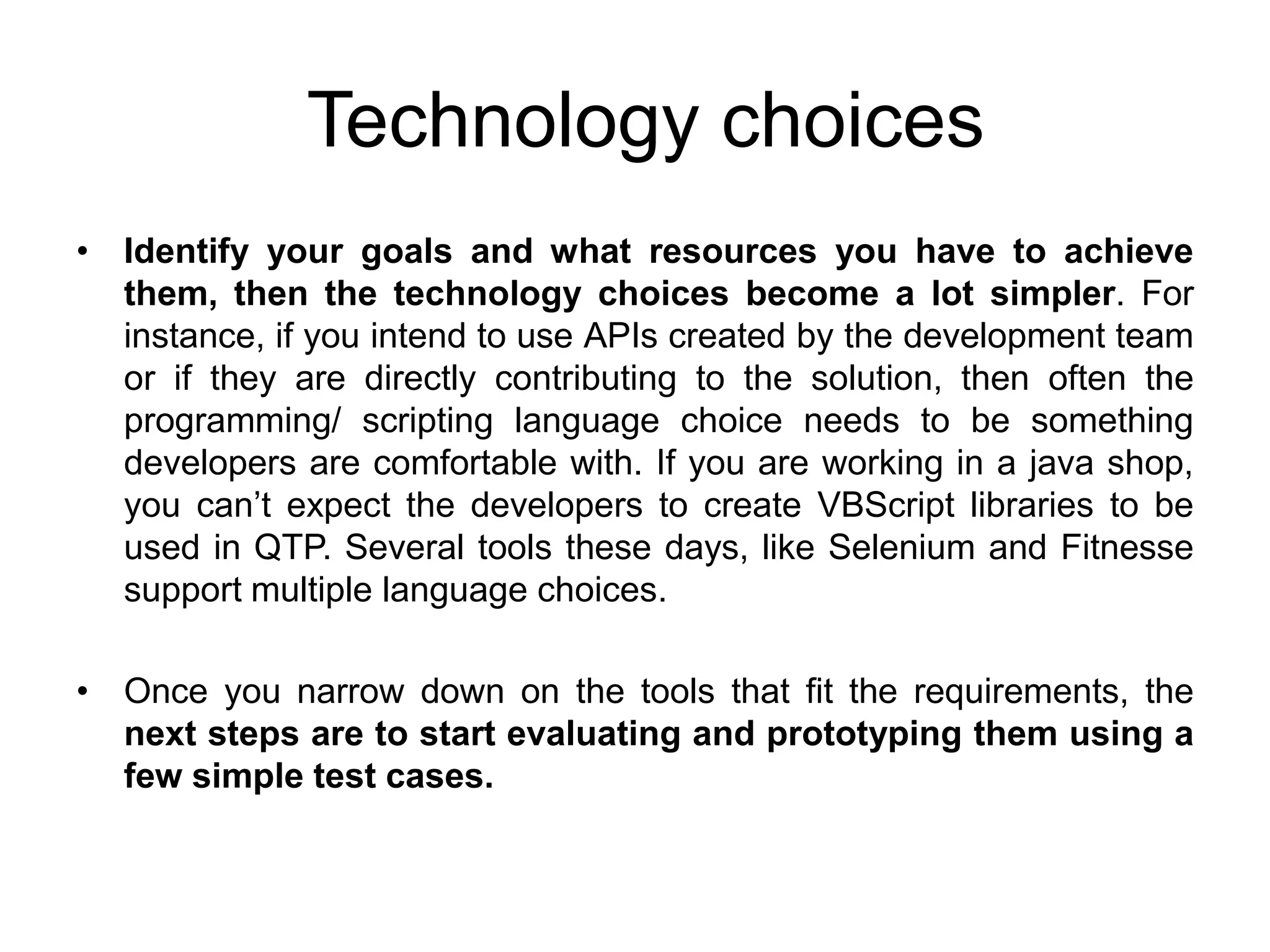 Technology choices
• Identify your goals and what resources you have to achieve
  them, then the technology choices become a lot simpler. For
  instance, if you intend to use APIs created by the development team
  or if they are directly contributing to the solution, then often the
  programming/ scripting language choice needs to be something
  developers are comfortable with. If you are working in a java shop,
  you can’t expect the developers to create VBScript libraries to be
  used in QTP. Several tools these days, like Selenium and Fitnesse
  support multiple language choices.

• Once you narrow down on the tools that fit the requirements, the
  next steps are to start evaluating and prototyping them using a
  few simple test cases.
 