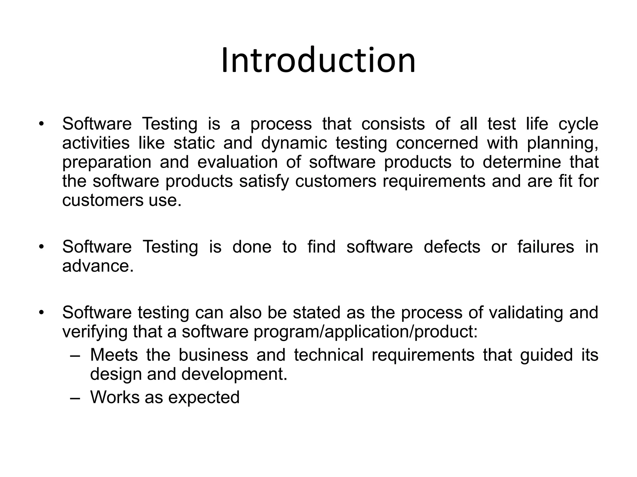 Introduction
• Software Testing is a process that consists of all test life cycle
  activities like static and dynamic testing concerned with planning,
  preparation and evaluation of software products to determine that
  the software products satisfy customers requirements and are fit for
  customers use.

• Software Testing is done to find software defects or failures in
  advance.

• Software testing can also be stated as the process of validating and
  verifying that a software program/application/product:
   – Meets the business and technical requirements that guided its
      design and development.
   – Works as expected
 