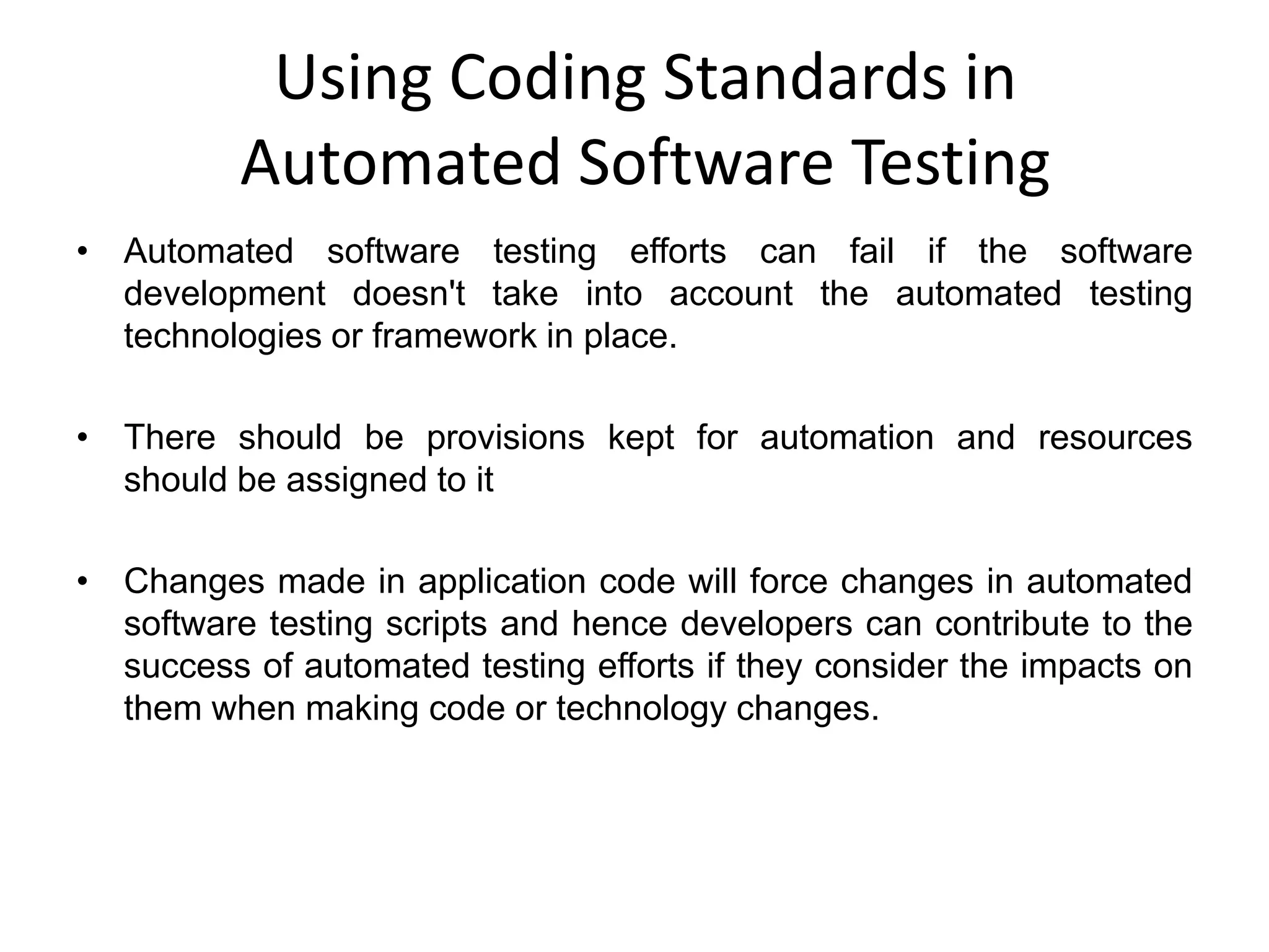 Using Coding Standards in
          Automated Software Testing
• Automated software testing efforts can fail if the software
  development doesn't take into account the automated testing
  technologies or framework in place.

• There should be provisions kept for automation and resources
  should be assigned to it

• Changes made in application code will force changes in automated
  software testing scripts and hence developers can contribute to the
  success of automated testing efforts if they consider the impacts on
  them when making code or technology changes.
 