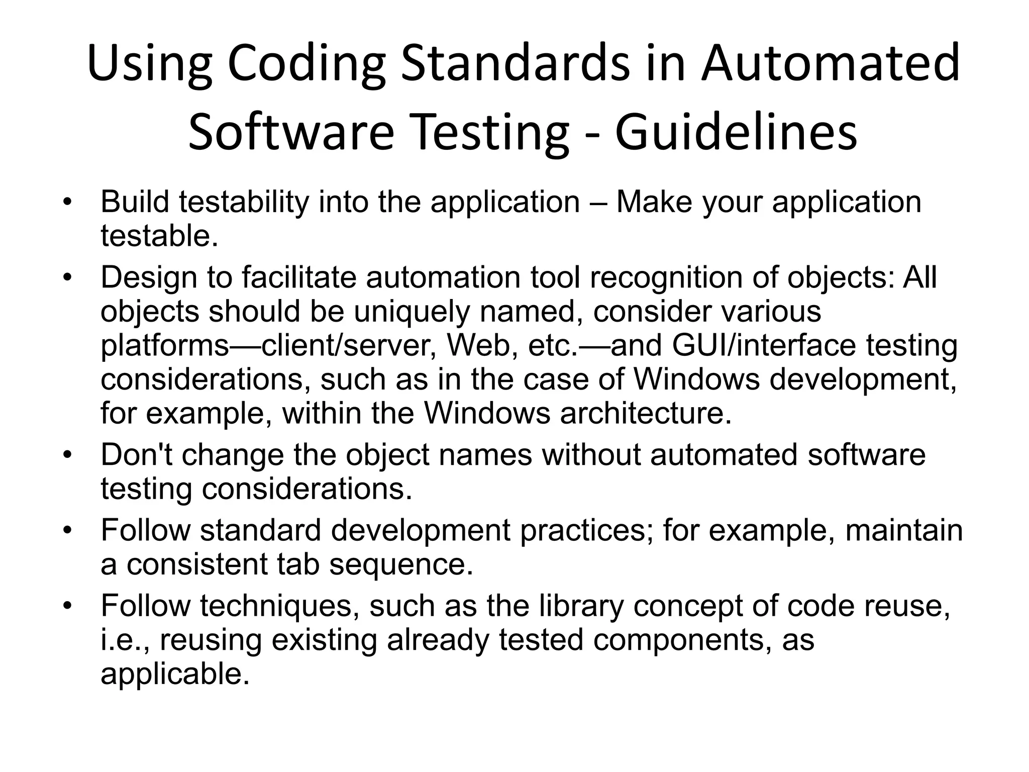 Using Coding Standards in Automated
     Software Testing - Guidelines
• Build testability into the application – Make your application
  testable.
• Design to facilitate automation tool recognition of objects: All
  objects should be uniquely named, consider various
  platforms—client/server, Web, etc.—and GUI/interface testing
  considerations, such as in the case of Windows development,
  for example, within the Windows architecture.
• Don't change the object names without automated software
  testing considerations.
• Follow standard development practices; for example, maintain
  a consistent tab sequence.
• Follow techniques, such as the library concept of code reuse,
  i.e., reusing existing already tested components, as
  applicable.
 