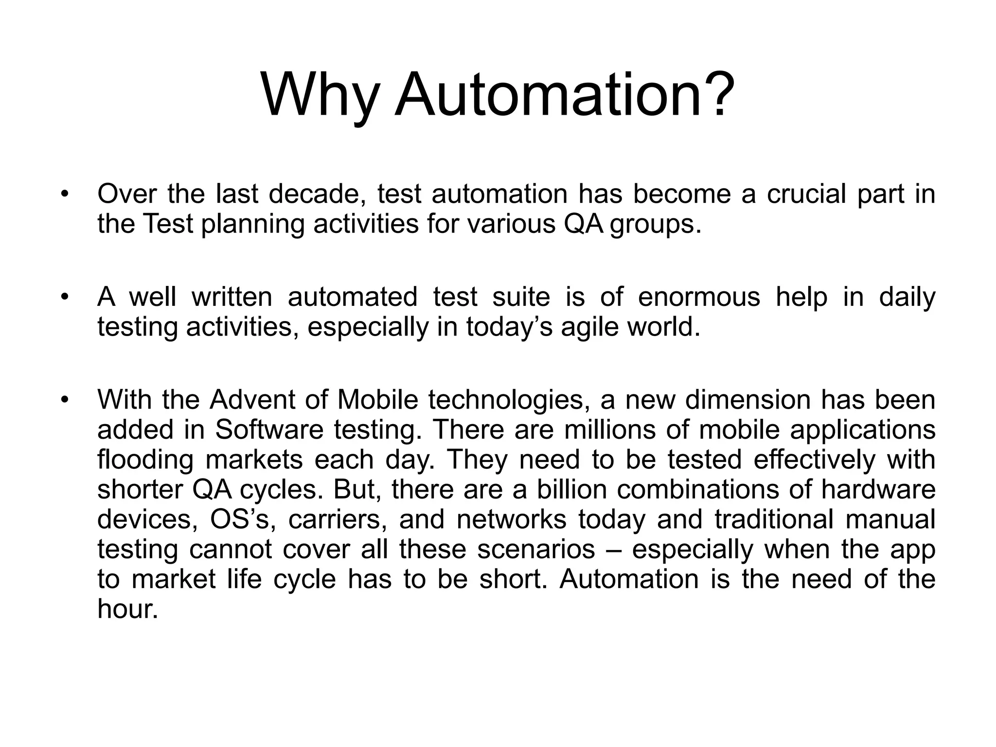 Why Automation?
• Over the last decade, test automation has become a crucial part in
  the Test planning activities for various QA groups.

• A well written automated test suite is of enormous help in daily
  testing activities, especially in today’s agile world.

• With the Advent of Mobile technologies, a new dimension has been
  added in Software testing. There are millions of mobile applications
  flooding markets each day. They need to be tested effectively with
  shorter QA cycles. But, there are a billion combinations of hardware
  devices, OS’s, carriers, and networks today and traditional manual
  testing cannot cover all these scenarios – especially when the app
  to market life cycle has to be short. Automation is the need of the
  hour.
 