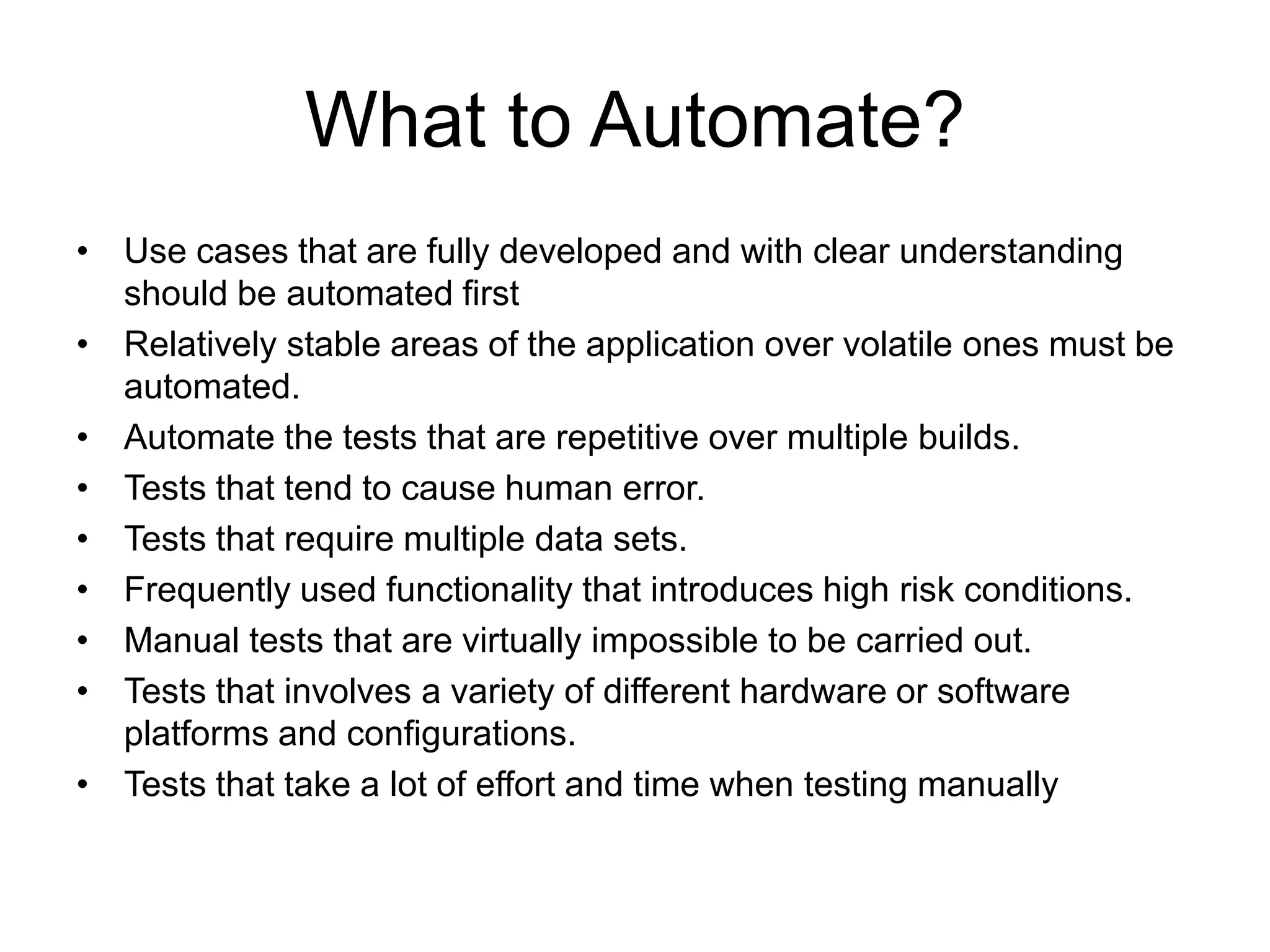 What to Automate?
• Use cases that are fully developed and with clear understanding
  should be automated first
• Relatively stable areas of the application over volatile ones must be
  automated.
• Automate the tests that are repetitive over multiple builds.
• Tests that tend to cause human error.
• Tests that require multiple data sets.
• Frequently used functionality that introduces high risk conditions.
• Manual tests that are virtually impossible to be carried out.
• Tests that involves a variety of different hardware or software
  platforms and configurations.
• Tests that take a lot of effort and time when testing manually
 
