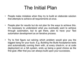 The Initial Plan
• People make mistakes when they try to build an elaborate solution
  that attempts to achieve all requirements at once.

• People plan for results but do not plan for the ways to achieve this.
  It’s necessary to understand what you eventually want to achieve
  through automation, but to get there, plan to have your Test
  automation development as an iterative process.

• Try to first figure out solving which problem would give you the
  biggest bang for your buck. E.g. Building the Build Acceptance tests
  and automatically running them with, at every check-in, or at code
  deployment on a QA system, ends up being a good choice as the
  first goal. After that you can always build upon your successes.
 