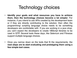 Technology choices
• Identify your goals and what resources you have to achieve
  them, then the technology choices become a lot simpler. For
  instance, if you intend to use APIs created by the development team
  or if they are directly contributing to the solution, then often the
  programming/ scripting language choice needs to be something
  developers are comfortable with. If you are working in a java shop,
  you can’t expect the developers to create VBScript libraries to be
  used in QTP. Several tools these days, like Selenium and Fitnesse
  support multiple language choices.

• Once you narrow down on the tools that fit the requirements, the
  next steps are to start evaluating and prototyping them using a
  few simple test cases.
 