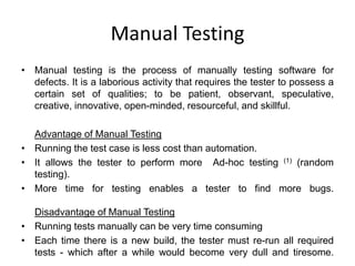 Manual Testing
• Manual testing is the process of manually testing software for
  defects. It is a laborious activity that requires the tester to possess a
  certain set of qualities; to be patient, observant, speculative,
  creative, innovative, open-minded, resourceful, and skillful.

  Advantage of Manual Testing
• Running the test case is less cost than automation.
• It allows the tester to perform more Ad-hoc testing (1) (random
  testing).
• More time for testing enables a tester to find more bugs.

  Disadvantage of Manual Testing
• Running tests manually can be very time consuming
• Each time there is a new build, the tester must re-run all required
  tests - which after a while would become very dull and tiresome.
 