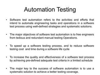 Automation Testing
• Software test automation refers to the activities and efforts that
  intend to automate engineering tasks and operations in a software
  test process using well-defined strategies and systematic solutions.

• The major objectives of software test automation is to free engineers
  from tedious and redundant manual testing Operations.

• To speed up a software testing process, and to reduce software
  testing cost and time during a software life cycle

• To increase the quality and effectiveness of a software test process
  by achieving pre-defined adequate test criteria in a limited schedule

• The major key to the success of software automation is to use a
  systematic solution to achieve a better testing coverage.
 