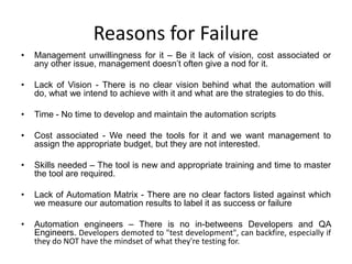 Reasons for Failure
•   Management unwillingness for it – Be it lack of vision, cost associated or
    any other issue, management doesn’t often give a nod for it.

•   Lack of Vision - There is no clear vision behind what the automation will
    do, what we intend to achieve with it and what are the strategies to do this.

•   Time - No time to develop and maintain the automation scripts

•   Cost associated - We need the tools for it and we want management to
    assign the appropriate budget, but they are not interested.

•   Skills needed – The tool is new and appropriate training and time to master
    the tool are required.

•   Lack of Automation Matrix - There are no clear factors listed against which
    we measure our automation results to label it as success or failure

•   Automation engineers – There is no in-betweens Developers and QA
    Engineers. Developers demoted to "test development", can backfire, especially if
    they do NOT have the mindset of what they're testing for.
 