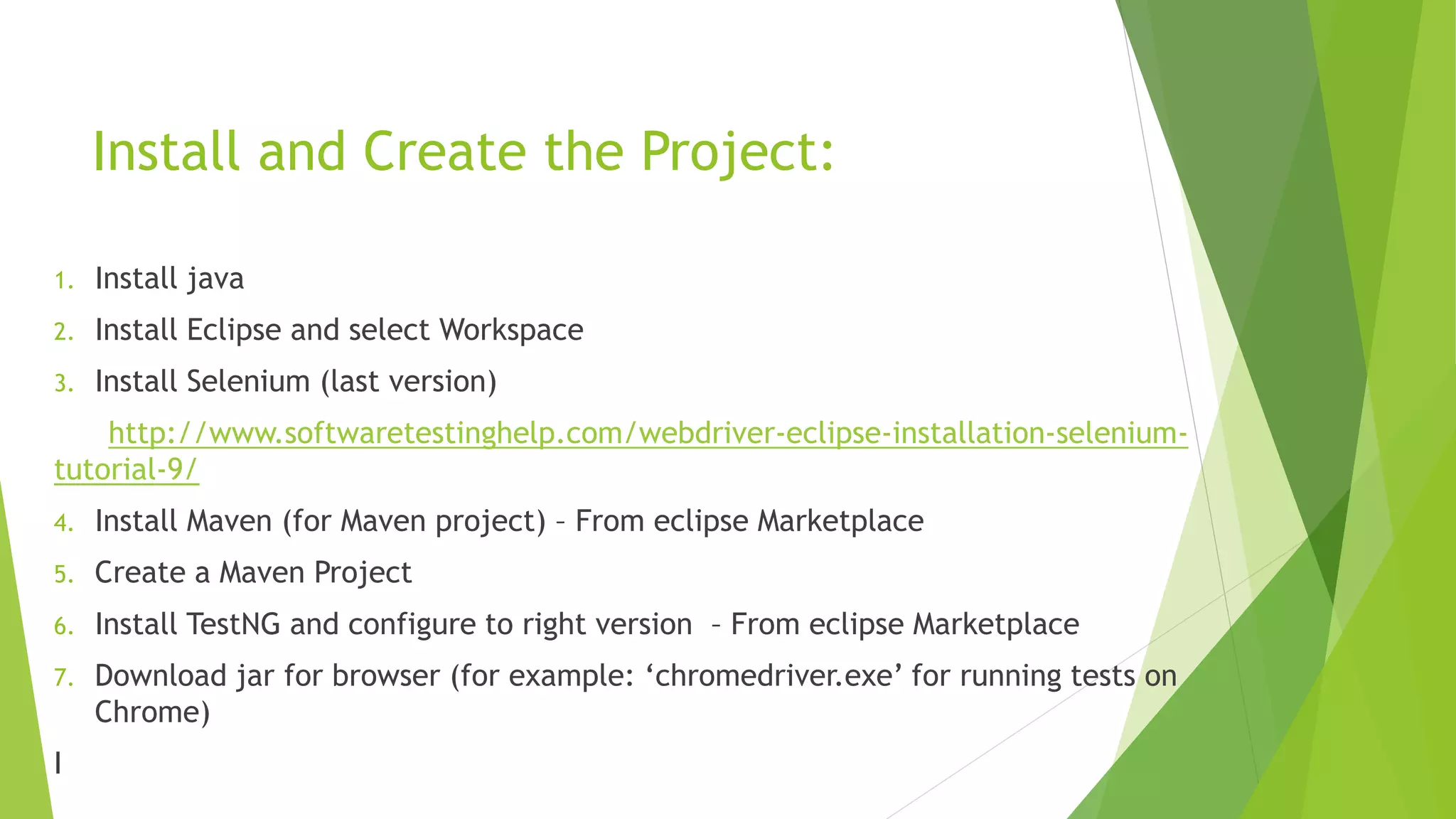 Install and Create the Project:
1. Install java
2. Install Eclipse and select Workspace
3. Install Selenium (last version)
http://www.softwaretestinghelp.com/webdriver-eclipse-installation-selenium-
tutorial-9/
4. Install Maven (for Maven project) – From eclipse Marketplace
5. Create a Maven Project
6. Install TestNG and configure to right version – From eclipse Marketplace
7. Download jar for browser (for example: ‘chromedriver.exe’ for running tests on
Chrome)
I
 