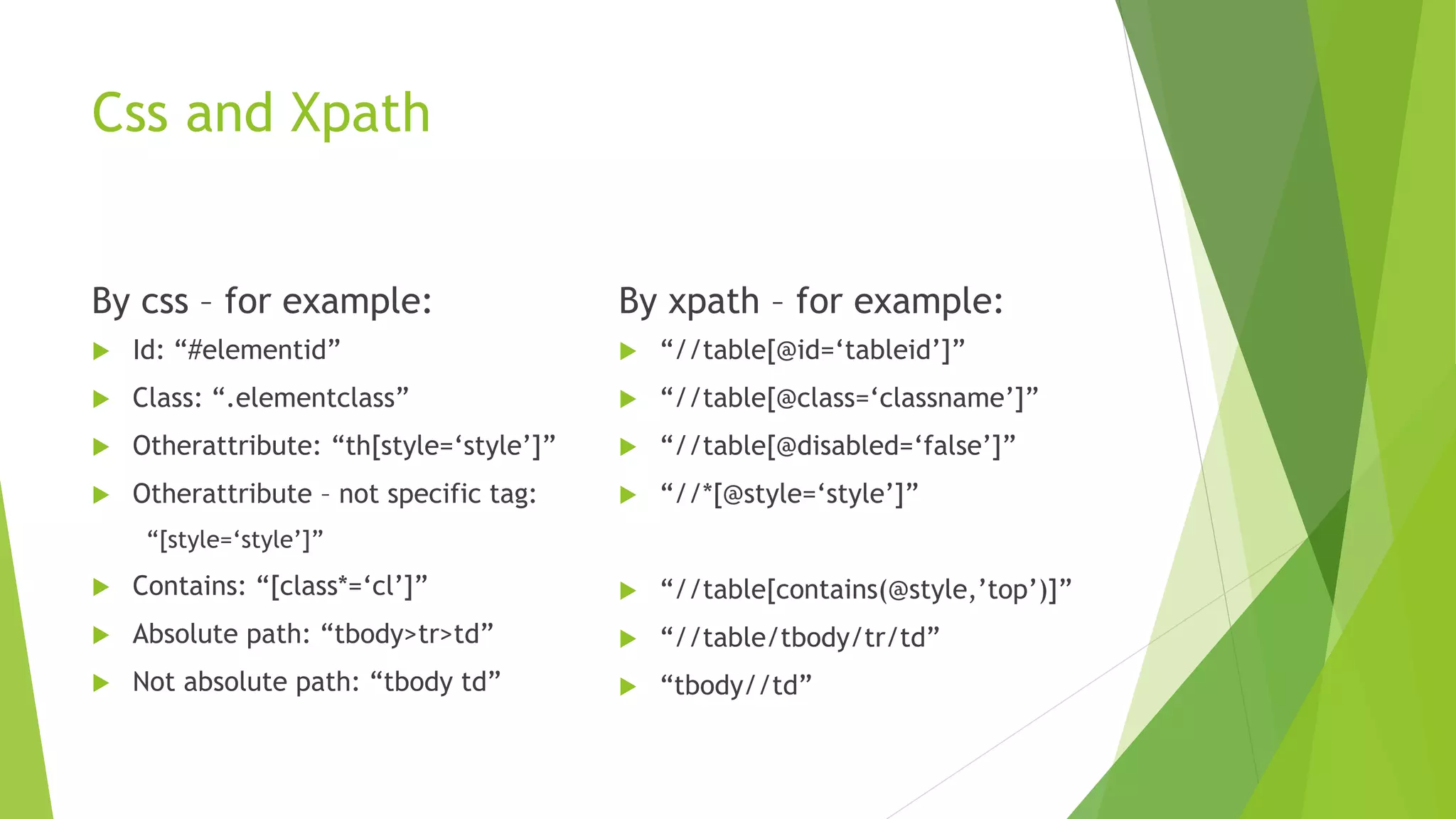 Css and Xpath
By css – for example:
 Id: “#elementid”
 Class: “.elementclass”
 Otherattribute: “th[style=‘style’]”
 Otherattribute – not specific tag:
“[style=‘style’]”
 Contains: “[class*=‘cl’]”
 Absolute path: “tbody>tr>td”
 Not absolute path: “tbody td”
By xpath – for example:
 “//table[@id=‘tableid’]”
 “//table[@class=‘classname’]”
 “//table[@disabled=‘false’]”
 “//*[@style=‘style’]”
 “//table[contains(@style,’top’)]”
 “//table/tbody/tr/td”
 “tbody//td”
 