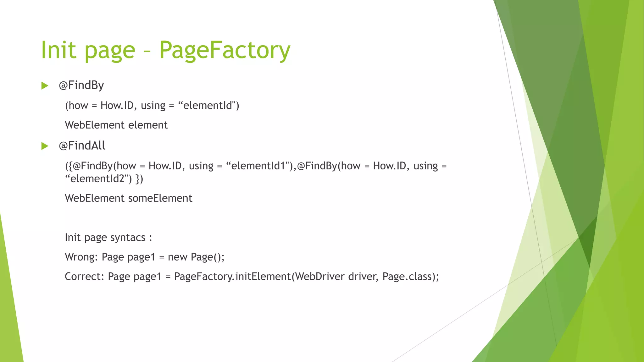 Init page – PageFactory
 @FindBy
(how = How.ID, using = “elementId")
WebElement element
 @FindAll
({@FindBy(how = How.ID, using = “elementId1"),@FindBy(how = How.ID, using =
“elementId2") })
WebElement someElement
Init page syntacs :
Wrong: Page page1 = new Page();
Correct: Page page1 = PageFactory.initElement(WebDriver driver, Page.class);
 