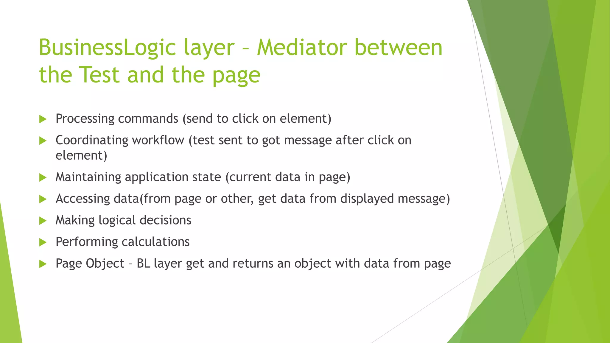 BusinessLogic layer – Mediator between
the Test and the page
 Processing commands (send to click on element)
 Coordinating workflow (test sent to got message after click on
element)
 Maintaining application state (current data in page)
 Accessing data(from page or other, get data from displayed message)
 Making logical decisions
 Performing calculations
 Page Object – BL layer get and returns an object with data from page
 