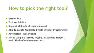 How to pick the right tool?
 Ease of Use
 Tool availability
 Support all kinds of tests you need
 Able to create Automated Tests Without Programming
 Automated Test Scripting
 More: compare results, logging, exporting, support
multi kinds of environments etc.
 