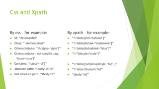 Css and Xpath
By css – for example:
 Id: “#elementid”
 Class: “.elementclass”
 Otherattribute: “th[style=‘style’]”
 Otherattribute – not specific tag:
“[style=‘style’]”
 Contains: “[class*=‘cl’]”
 Absolute path: “tbody>tr>td”
 Not absolute path: “tbody td”
By xpath – for example:
 “//table[@id=‘tableid’]”
 “//table[@class=‘classname’]”
 “//table[@disabled=‘false’]”
 “//*[@style=‘style’]”
 “//table[contains(@style,’top’)]”
 “//table/tbody/tr/td”
 “tbody//td”
 