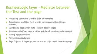 BusinessLogic layer – Mediator between
the Test and the page
 Processing commands (send to click on element)
 Coordinating workflow (test sent to got message after click on
element)
 Maintaining application state (current data in page)
 Accessing data(from page or other, get data from displayed message)
 Making logical decisions
 Performing calculations
 Page Object – BL layer get and returns an object with data from page
 