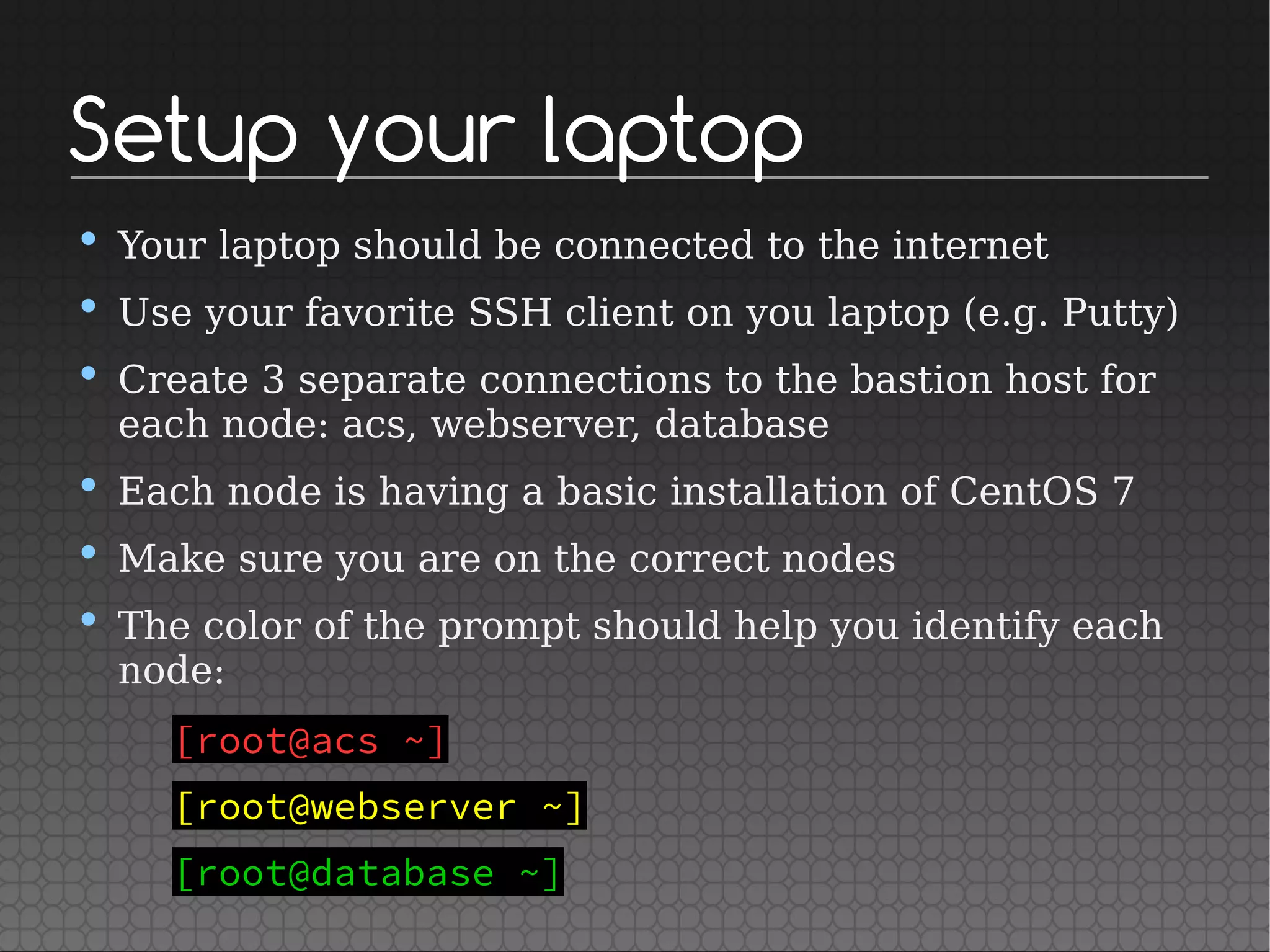 Setup your laptop
• Your laptop should be connected to the internet
• Use your favorite SSH client on you laptop (e.g. Putty)
• Create 3 separate connections to the bastion host for
each node: acs, webserver, database
• Each node is having a basic installation of CentOS 7
• Make sure you are on the correct nodes
• The color of the prompt should help you identify each
node:
[root@acs ~]
[root@webserver ~]
[root@database ~]
 