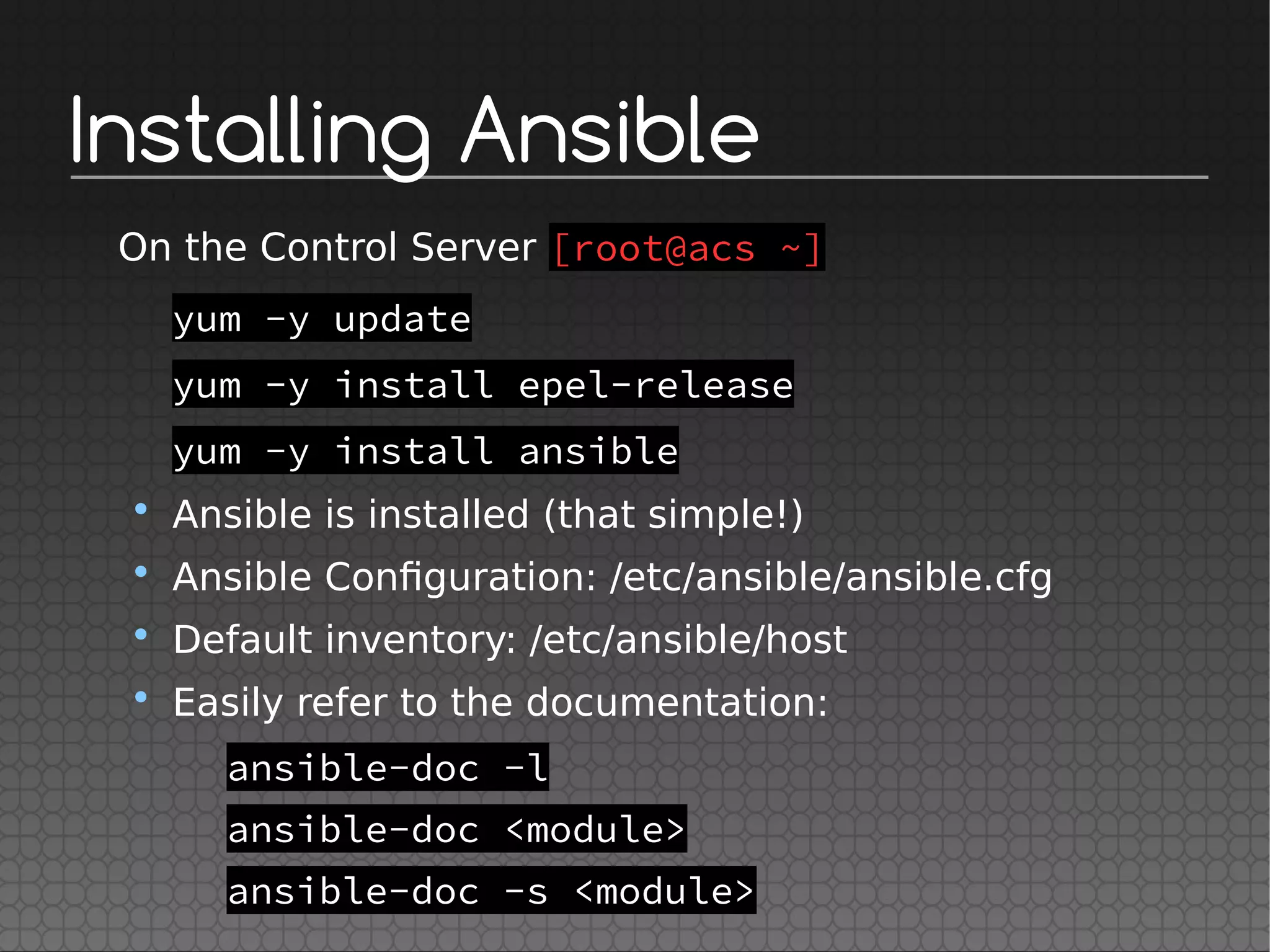 Installing Ansible
On the Control Server [root@acs ~]
yum -y update
yum -y install epel-release
yum -y install ansible
• Ansible is installed (that simple!)
• Ansible Configuration: /etc/ansible/ansible.cfg
• Default inventory: /etc/ansible/host
• Easily refer to the documentation:
ansible-doc -l
ansible-doc <module>
ansible-doc -s <module>
 