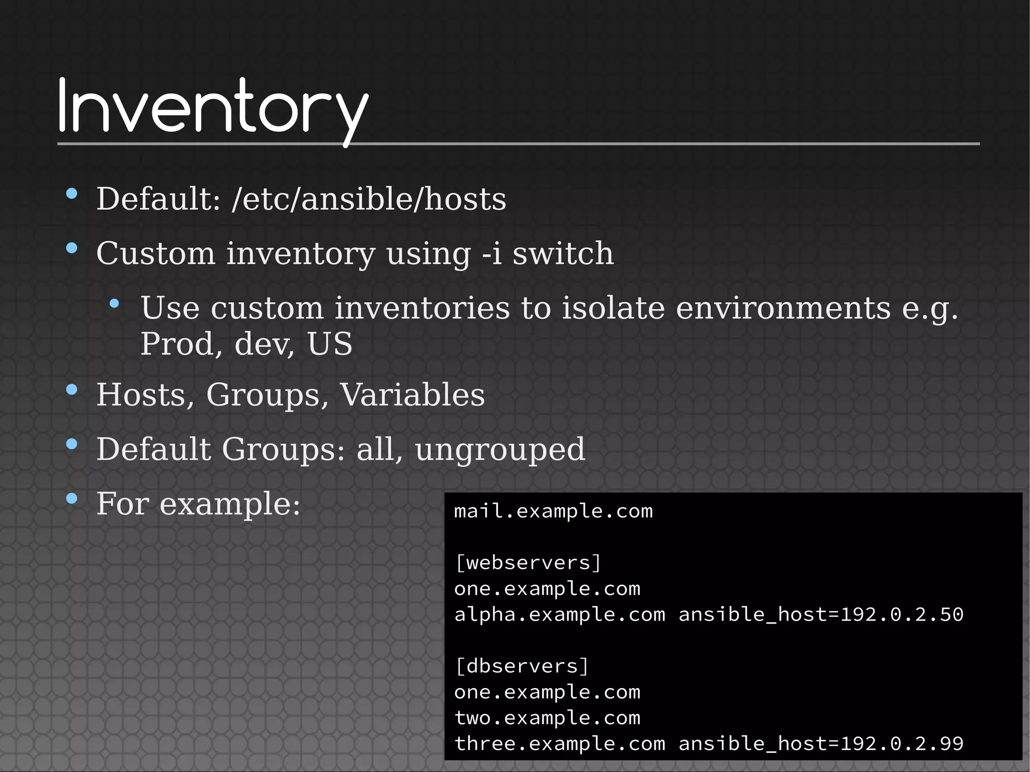 Inventory
• Default: /etc/ansible/hosts
• Custom inventory using -i switch
• Use custom inventories to isolate environments e.g.
Prod, dev, US
• Hosts, Groups, Variables
• Default Groups: all, ungrouped
• For example: mail.example.com
[webservers]
one.example.com
alpha.example.com ansible_host=192.0.2.50
[dbservers]
one.example.com
two.example.com
three.example.com ansible_host=192.0.2.99
 