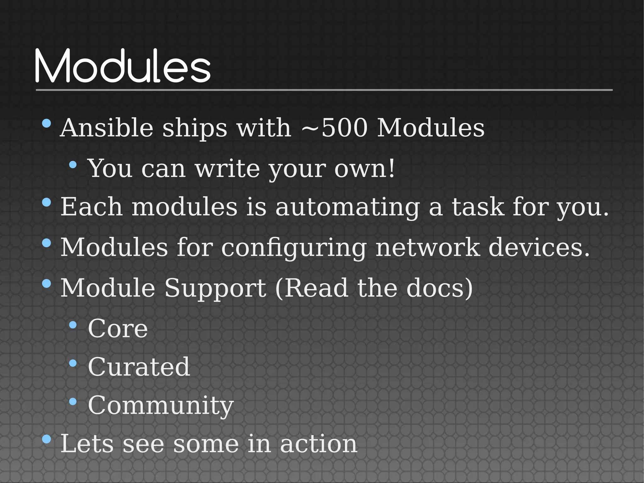 Modules
• Ansible ships with ~500 Modules
• You can write your own!
• Each modules is automating a task for you.
• Modules for configuring network devices.
• Module Support (Read the docs)
• Core
• Curated
• Community
• Lets see some in action
 