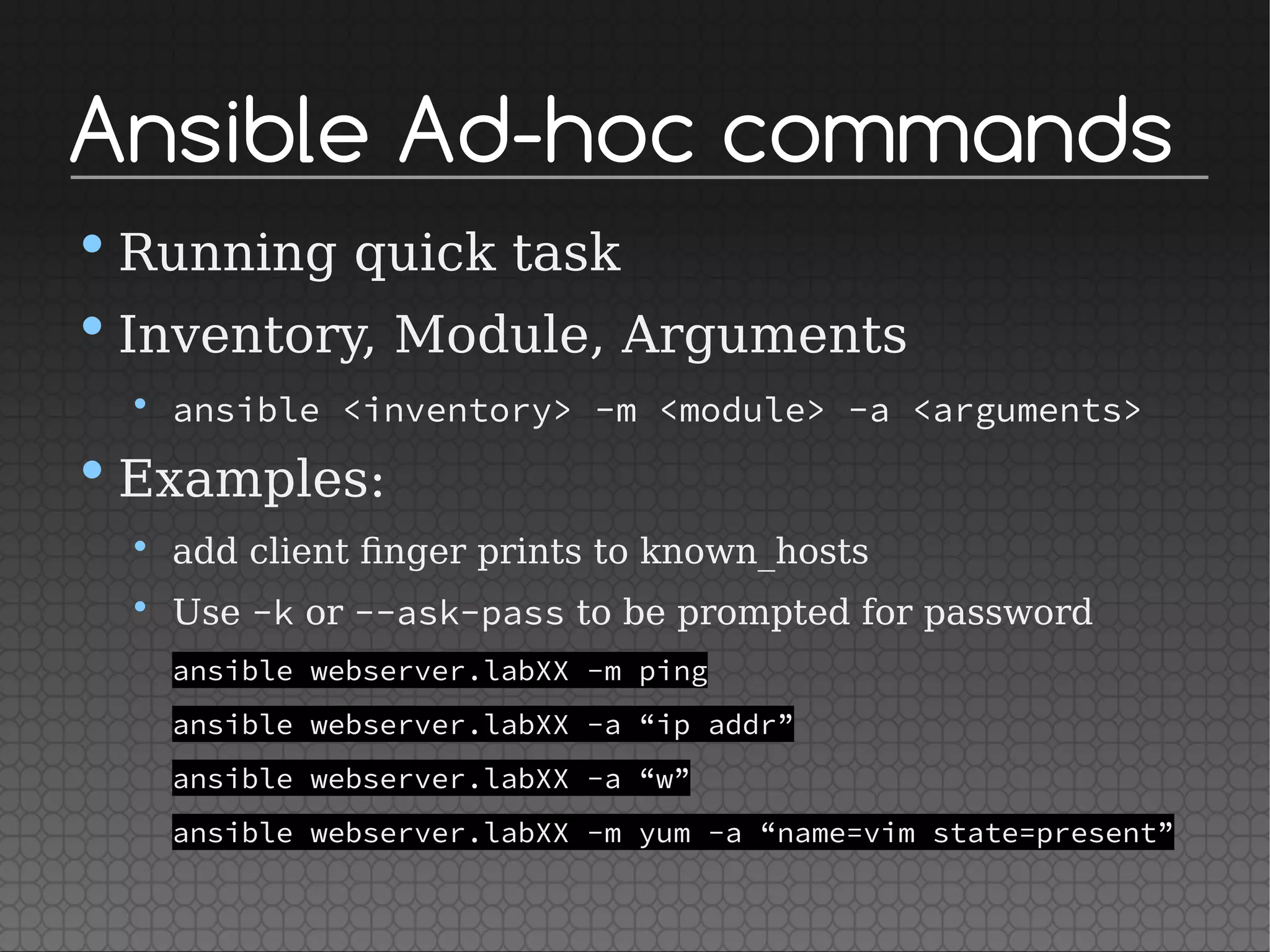 Ansible Ad-hoc commands
•Running quick task
•Inventory, Module, Arguments
• ansible <inventory> -m <module> -a <arguments>
•Examples:
• add client finger prints to known_hosts
• Use -k or --ask-pass to be prompted for password
ansible webserver.labXX -m ping
ansible webserver.labXX -a “ip addr”
ansible webserver.labXX -a “w”
ansible webserver.labXX -m yum -a “name=vim state=present”
 