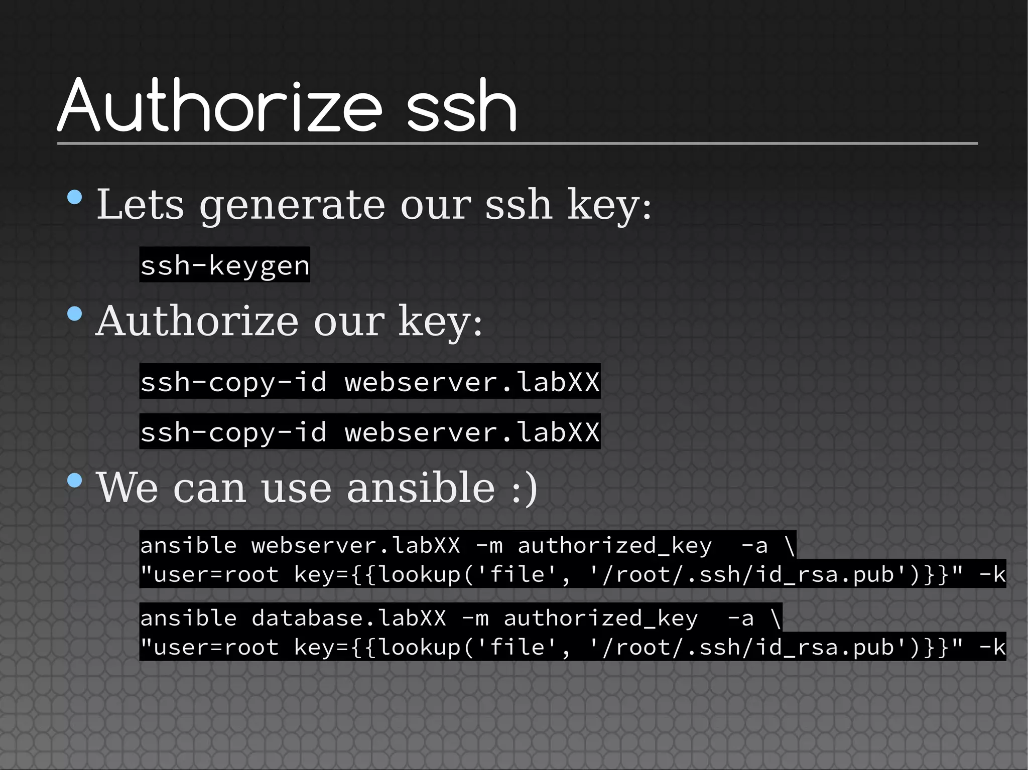 Authorize ssh
•Lets generate our ssh key:
ssh-keygen
•Authorize our key:
ssh-copy-id webserver.labXX
ssh-copy-id webserver.labXX
•We can use ansible :)
ansible webserver.labXX -m authorized_key -a 
"user=root key={{lookup('file', '/root/.ssh/id_rsa.pub')}}" -k
ansible database.labXX -m authorized_key -a 
"user=root key={{lookup('file', '/root/.ssh/id_rsa.pub')}}" -k
 