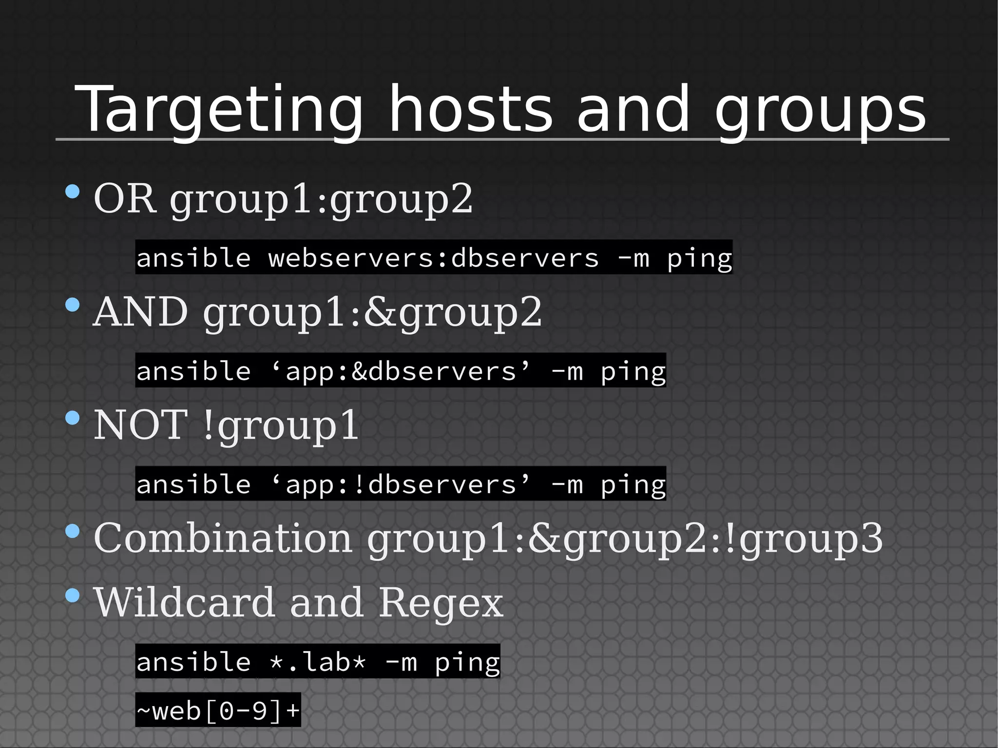 Targeting hosts and groups
•OR group1:group2
ansible webservers:dbservers -m ping
•AND group1:&group2
ansible ‘app:&dbservers’ -m ping
•NOT !group1
ansible ‘app:!dbservers’ -m ping
•Combination group1:&group2:!group3
•Wildcard and Regex
ansible *.lab* -m ping
~web[0-9]+
 