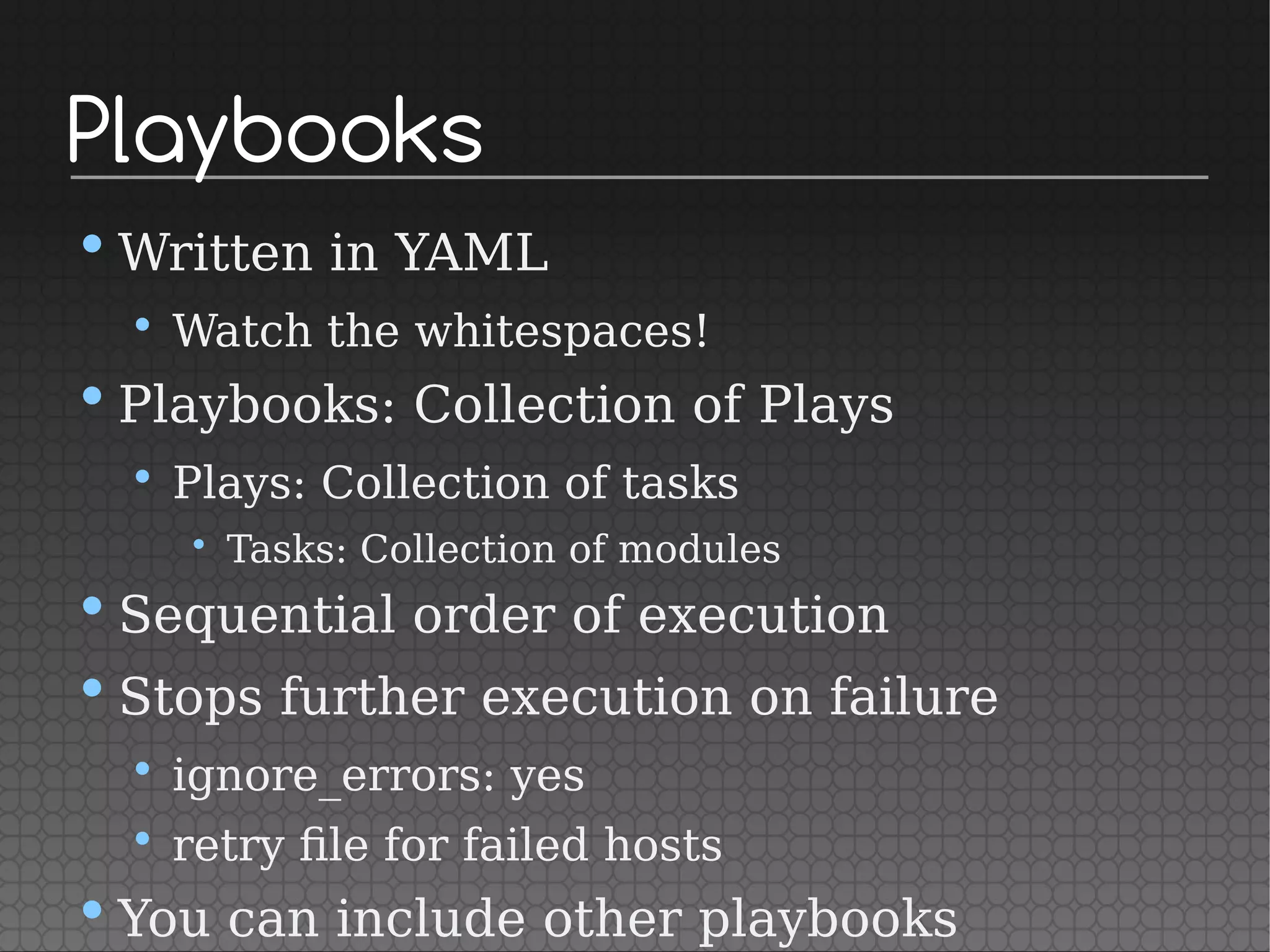 Playbooks
•Written in YAML
• Watch the whitespaces!
•Playbooks: Collection of Plays
• Plays: Collection of tasks
• Tasks: Collection of modules
•Sequential order of execution
•Stops further execution on failure
• ignore_errors: yes
• retry file for failed hosts
•You can include other playbooks
 