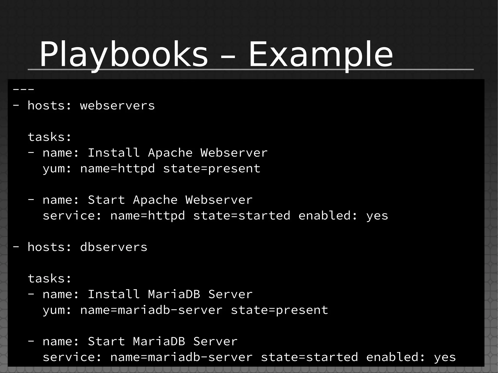 Playbooks – Example
---
- hosts: webservers
tasks:
- name: Install Apache Webserver
yum: name=httpd state=present
- name: Start Apache Webserver
service: name=httpd state=started enabled: yes
- hosts: dbservers
tasks:
- name: Install MariaDB Server
yum: name=mariadb-server state=present
- name: Start MariaDB Server
service: name=mariadb-server state=started enabled: yes
 