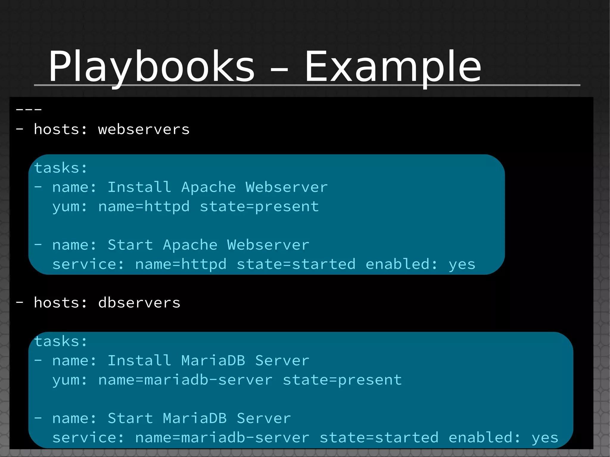 Playbooks – Example
---
- hosts: webservers
tasks:
- name: Install Apache Webserver
yum: name=httpd state=present
- name: Start Apache Webserver
service: name=httpd state=started enabled: yes
- hosts: dbservers
tasks:
- name: Install MariaDB Server
yum: name=mariadb-server state=present
- name: Start MariaDB Server
service: name=mariadb-server state=started enabled: yes
 