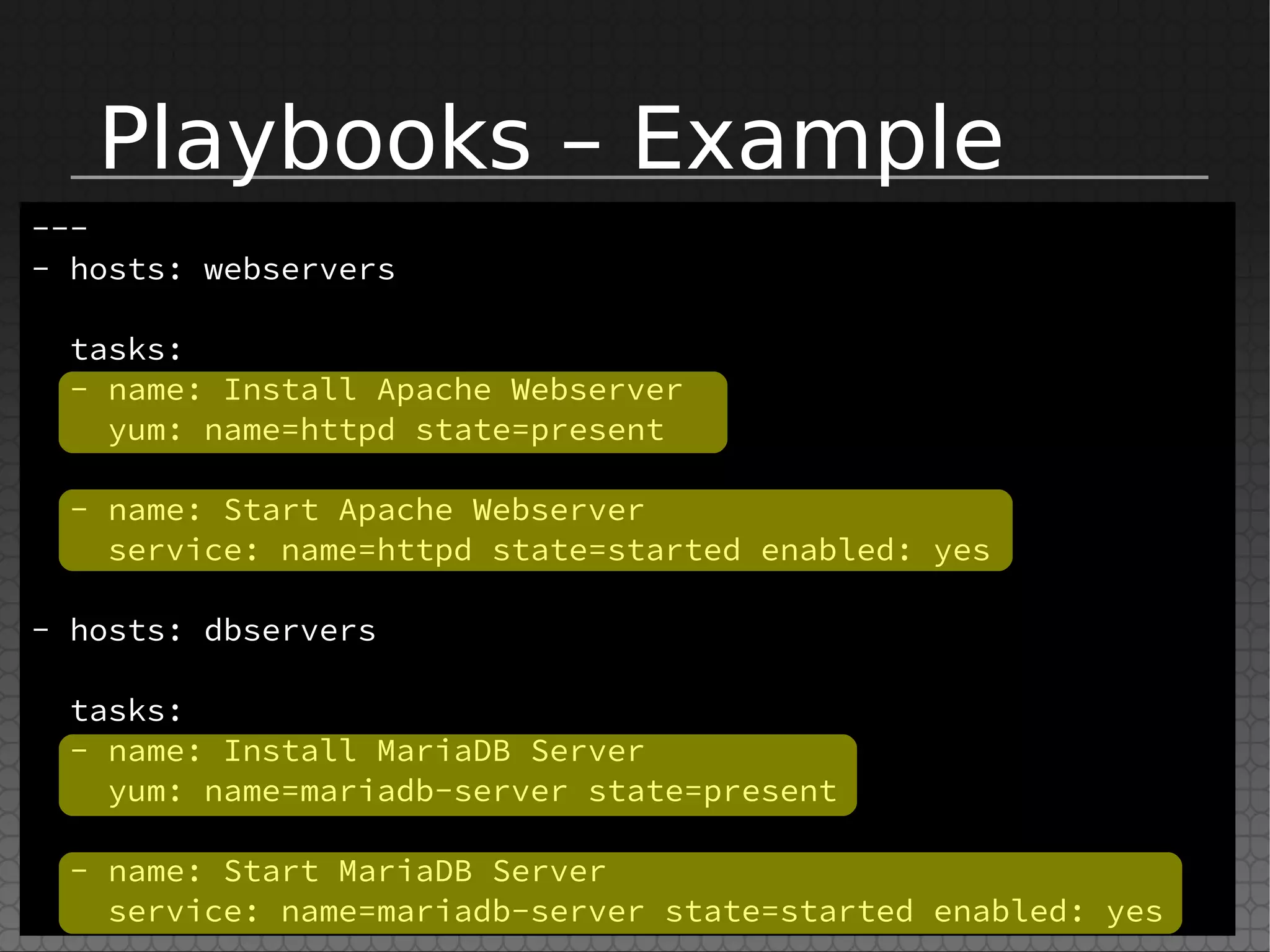 Playbooks – Example
---
- hosts: webservers
tasks:
- name: Install Apache Webserver
yum: name=httpd state=present
- name: Start Apache Webserver
service: name=httpd state=started enabled: yes
- hosts: dbservers
tasks:
- name: Install MariaDB Server
yum: name=mariadb-server state=present
- name: Start MariaDB Server
service: name=mariadb-server state=started enabled: yes
 
