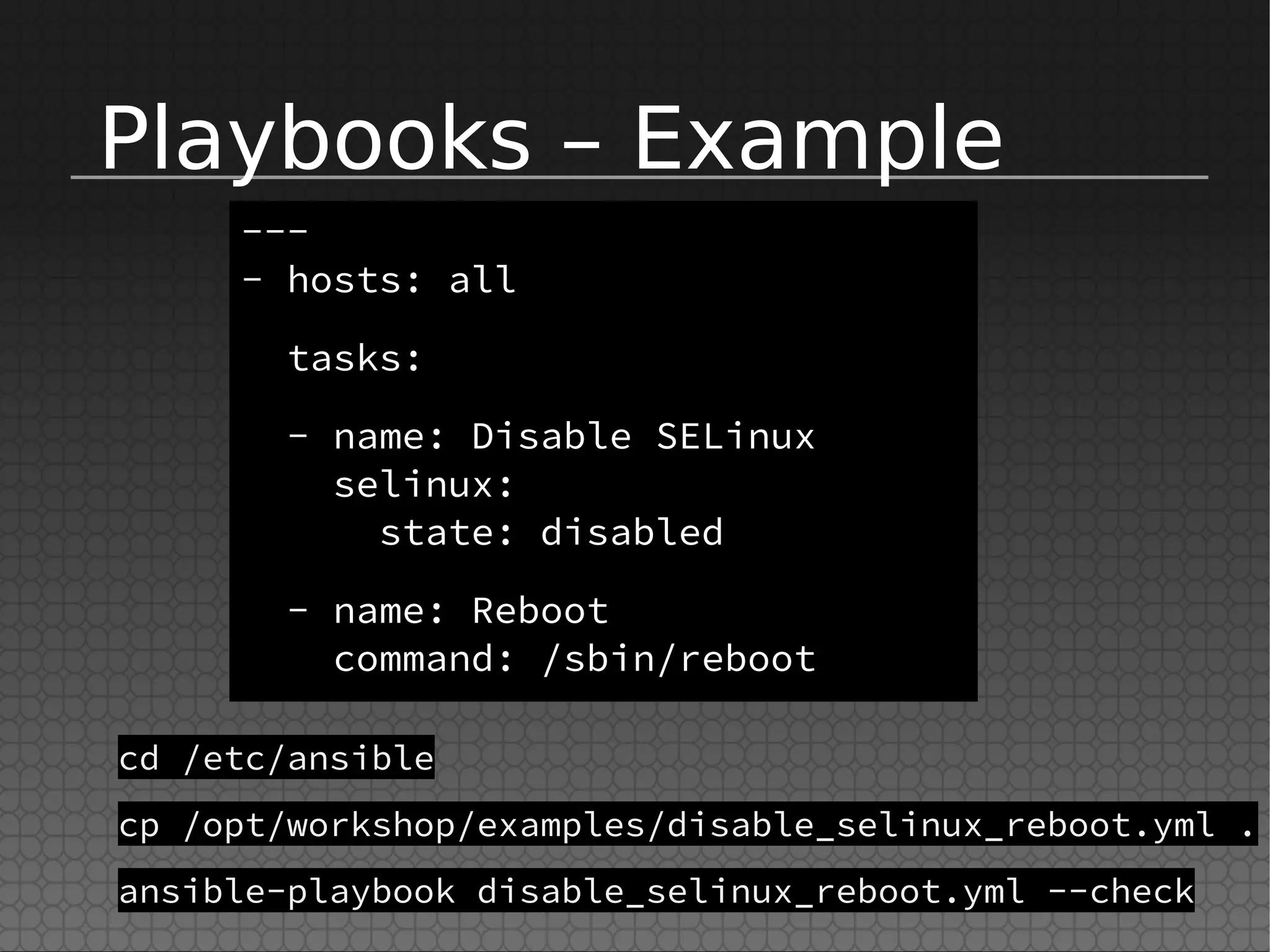 Playbooks – Example
---
- hosts: all
tasks:
- name: Disable SELinux
selinux:
state: disabled
- name: Reboot
command: /sbin/reboot
cd /etc/ansible
cp /opt/workshop/examples/disable_selinux_reboot.yml .
ansible-playbook disable_selinux_reboot.yml --check
 