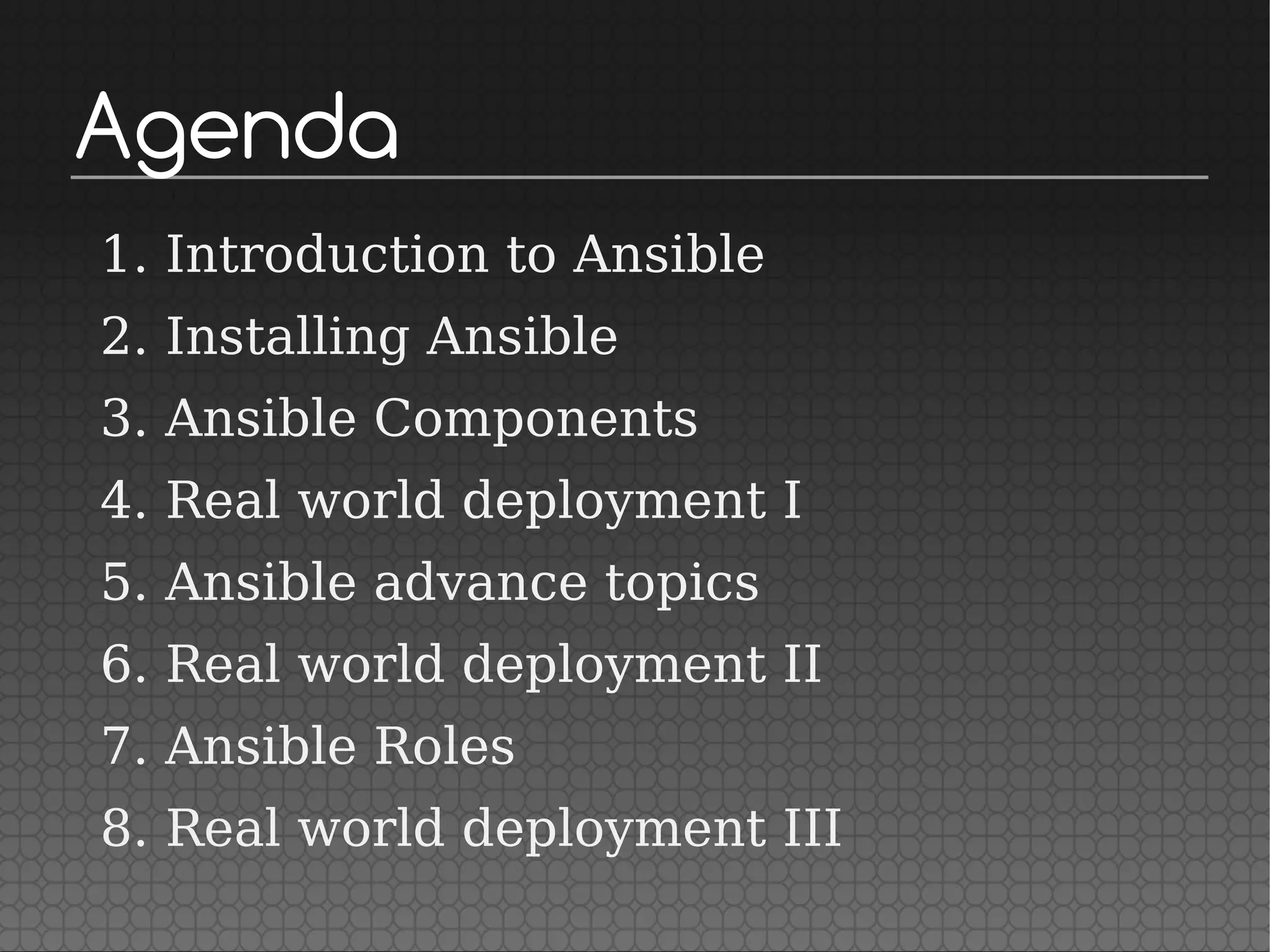 Agenda
1. Introduction to Ansible
2. Installing Ansible
3. Ansible Components
4. Real world deployment I
5. Ansible advance topics
6. Real world deployment II
7. Ansible Roles
8. Real world deployment III
 