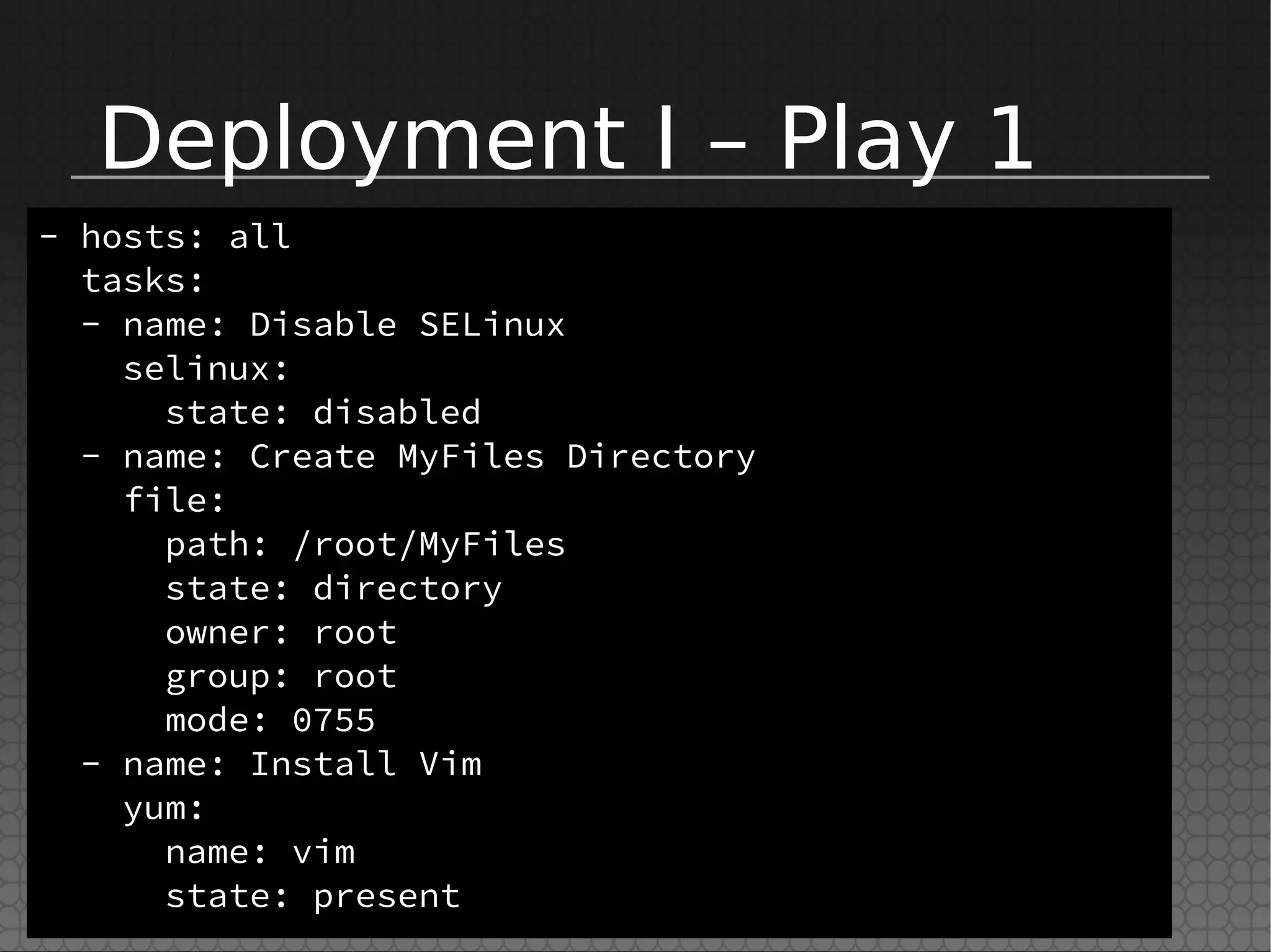 Deployment I – Play 1
- hosts: all
tasks:
- name: Disable SELinux
selinux:
state: disabled
- name: Create MyFiles Directory
file:
path: /root/MyFiles
state: directory
owner: root
group: root
mode: 0755
- name: Install Vim
yum:
name: vim
state: present
 
