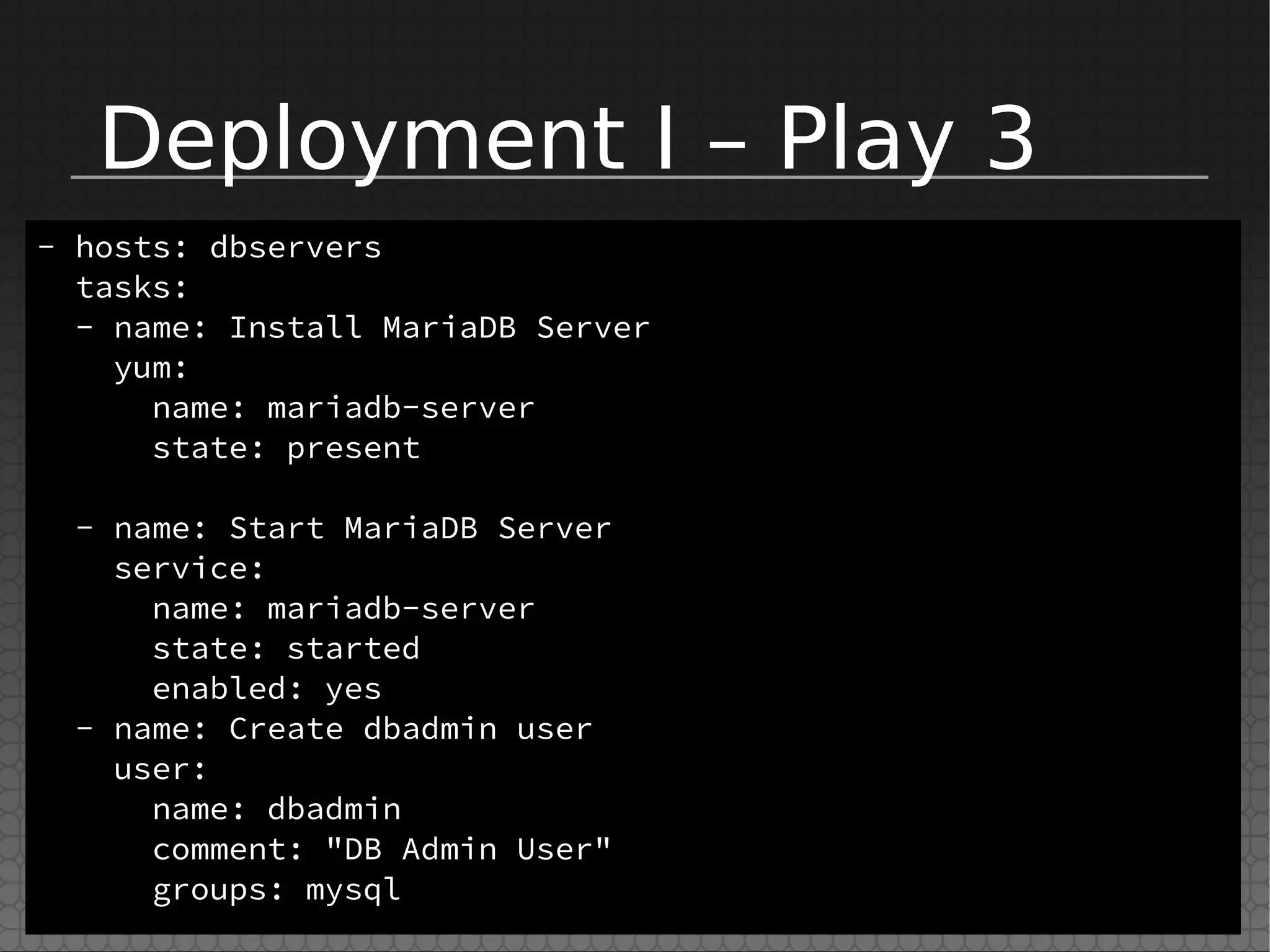 Deployment I – Play 3
- hosts: dbservers
tasks:
- name: Install MariaDB Server
yum:
name: mariadb-server
state: present
- name: Start MariaDB Server
service:
name: mariadb-server
state: started
enabled: yes
- name: Create dbadmin user
user:
name: dbadmin
comment: "DB Admin User"
groups: mysql
 