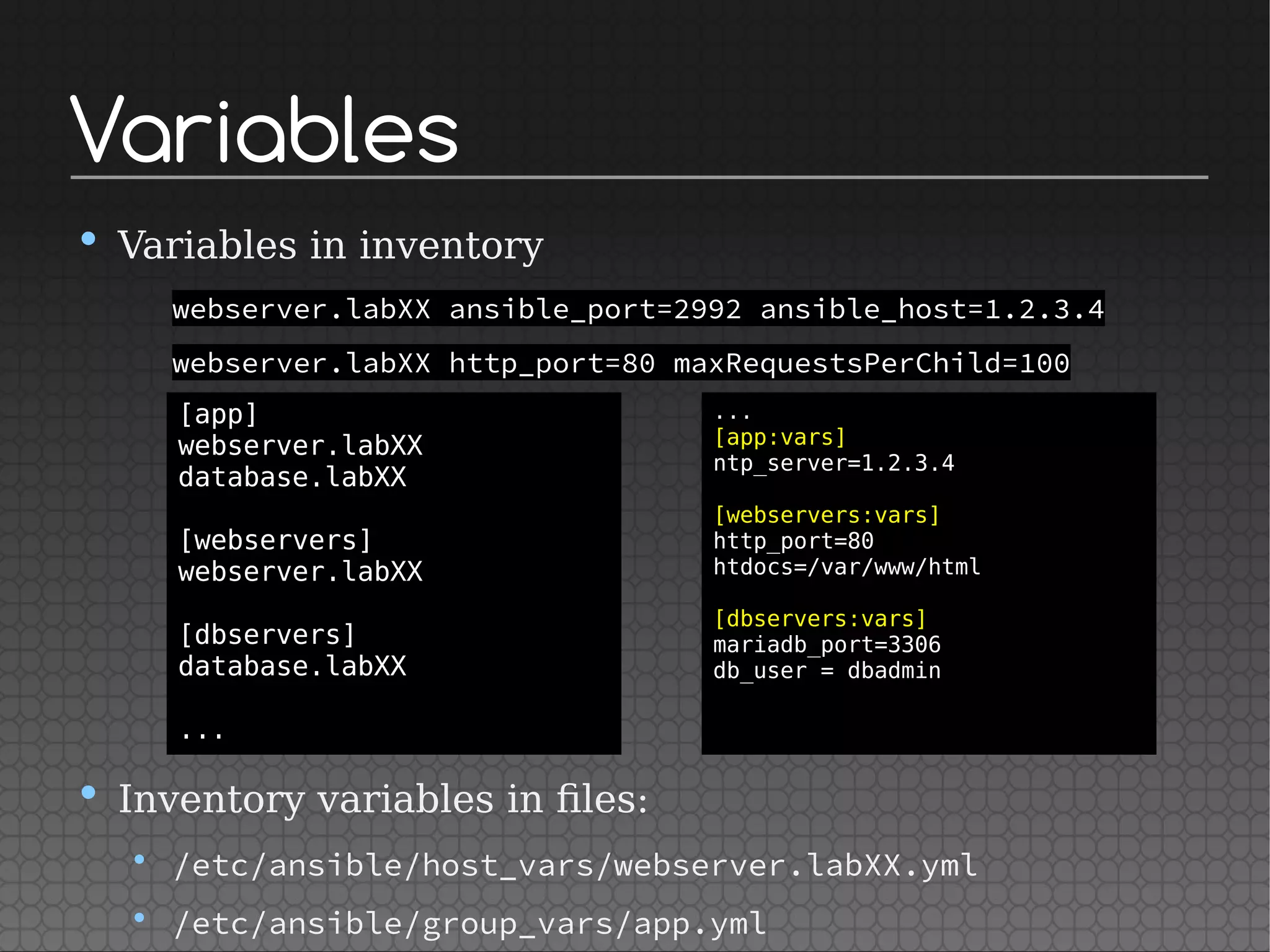 Variables
• Variables in inventory
webserver.labXX ansible_port=2992 ansible_host=1.2.3.4
webserver.labXX http_port=80 maxRequestsPerChild=100
• Inventory variables in files:
• /etc/ansible/host_vars/webserver.labXX.yml
• /etc/ansible/group_vars/app.yml
[app]
webserver.labXX
database.labXX
[webservers]
webserver.labXX
[dbservers]
database.labXX
...
...
[app:vars]
ntp_server=1.2.3.4
[webservers:vars]
http_port=80
htdocs=/var/www/html
[dbservers:vars]
mariadb_port=3306
db_user = dbadmin
 