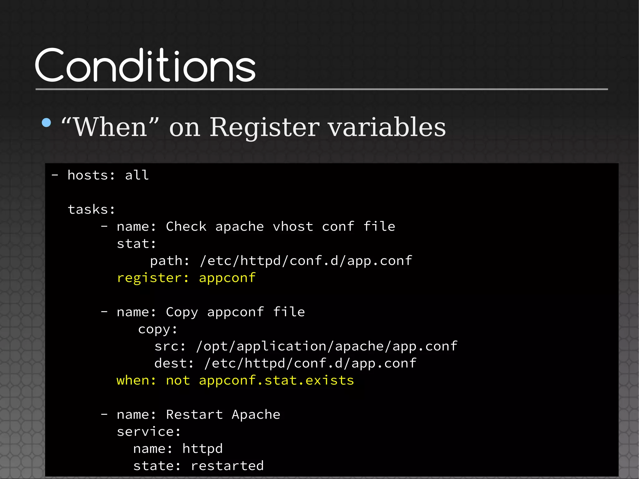 Conditions
•“When” on Register variables
- hosts: all
tasks:
- name: Check apache vhost conf file
stat:
path: /etc/httpd/conf.d/app.conf
register: appconf
- name: Copy appconf file
copy:
src: /opt/application/apache/app.conf
dest: /etc/httpd/conf.d/app.conf
when: not appconf.stat.exists
- name: Restart Apache
service:
name: httpd
state: restarted
 